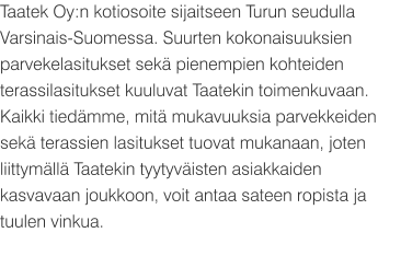 Taatek Oy:n kotiosoite sijaitseen Turun seudulla Varsinais-Suomessa. Suurten kokonaisuuksien parvekelasitukset sekä pienempien kohteiden terassilasitukset kuuluvat Taatekin toimenkuvaan. Kaikki tiedämme, mitä mukavuuksia parvekkeiden sekä terassien lasitukset tuovat mukanaan, joten liittymällä Taatekin tyytyväisten asiakkaiden kasvavaan joukkoon, voit antaa sateen ropista ja tuulen vinkua.