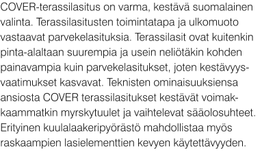 COVER-terassilasitus on varma, kestävä suomalainen valinta. Terassilasitusten toimintatapa ja ulkomuoto vastaavat parvekelasituksia. Terassilasit ovat kuitenkin pinta-alaltaan suurempia ja usein neliötäkin kohden painavampia kuin parvekelasitukset, joten kestävyys-vaatimukset kasvavat. Teknisten ominaisuuksiensa ansiosta COVER terassilasitukset kestävät voimak-kaammatkin myrskytuulet ja vaihtelevat sääolosuhteet. Erityinen kuulalaakeripyörästö mahdollistaa myös raskaampien lasielementtien kevyen käytettävyyden.